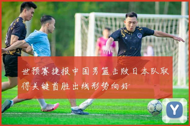 世预赛捷报中国男篮击败日本队取得关键首胜出线形势向好