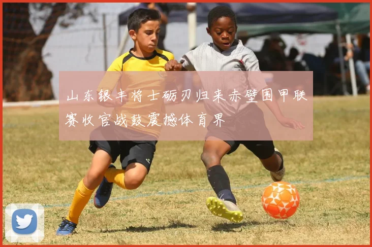 山东银丰将士砺刃归来赤壁围甲联赛收官战鼓震撼体育界