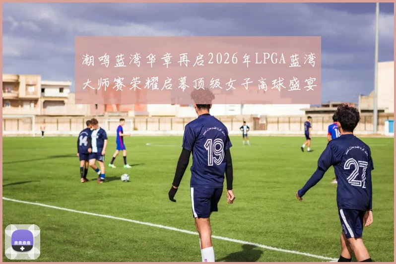 潮鸣蓝湾华章再启2026年LPGA蓝湾大师赛荣耀启幕顶级女子高球盛宴回归