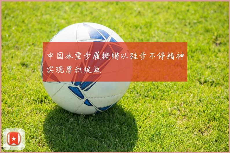 中国冰雪步履铿锵以跬步不停精神实现厚积绽放
