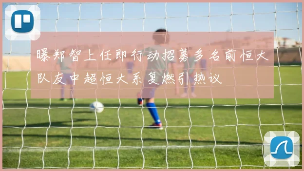 曝郑智上任即行动招募多名前恒大队友中超恒大系复燃引热议