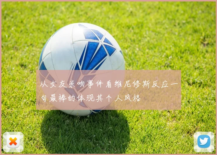 从女友亲吻事件看维尼修斯反应一句最棒的体现其个人风格