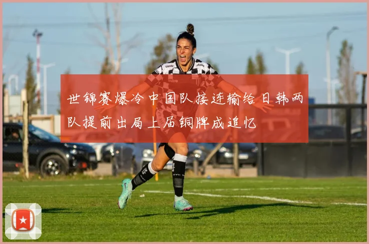 世锦赛爆冷中国队接连输给日韩两队提前出局上届铜牌成追忆