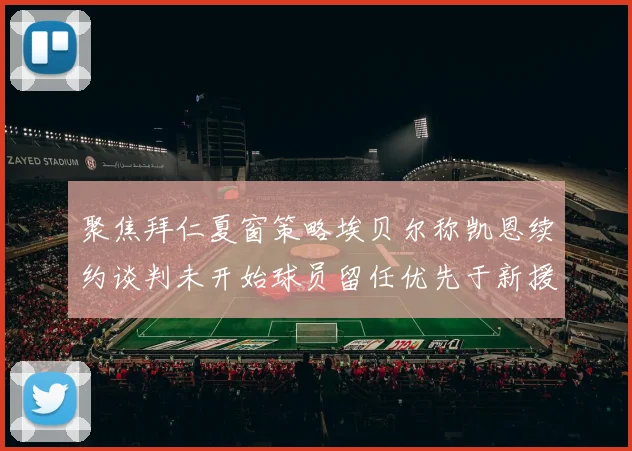 聚焦拜仁夏窗策略埃贝尔称凯恩续约谈判未开始球员留任优先于新援