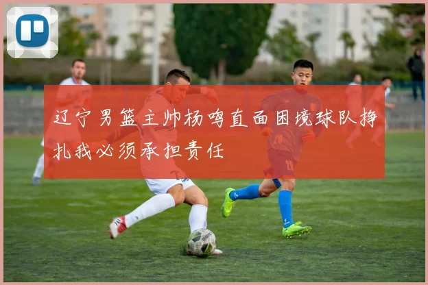 辽宁男篮主帅杨鸣直面困境球队挣扎我必须承担责任