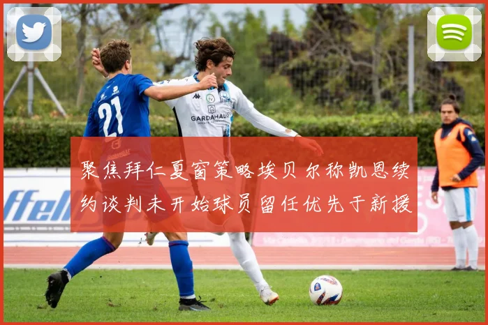 聚焦拜仁夏窗策略埃贝尔称凯恩续约谈判未开始球员留任优先于新援