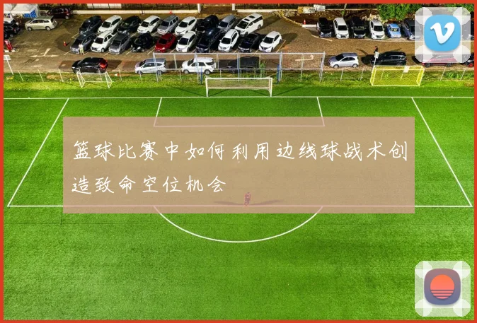 篮球比赛中如何利用边线球战术创造致命空位机会