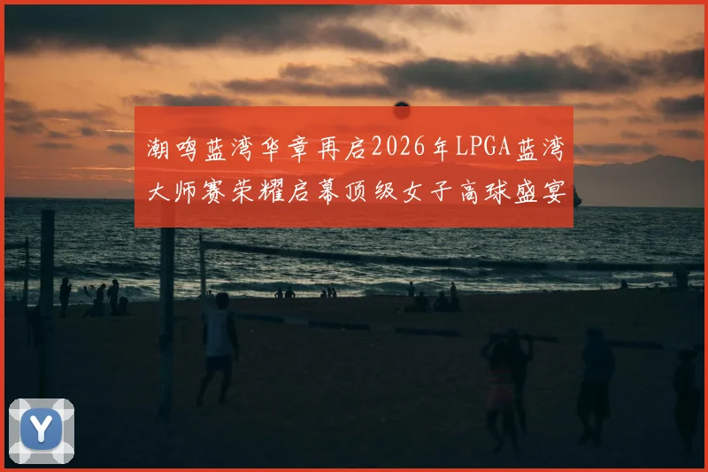 潮鸣蓝湾华章再启2026年LPGA蓝湾大师赛荣耀启幕顶级女子高球盛宴回归