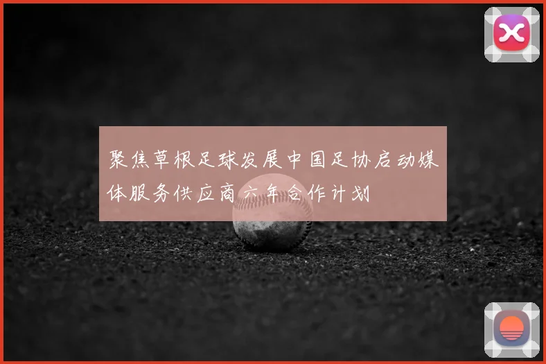 聚焦草根足球发展中国足协启动媒体服务供应商六年合作计划